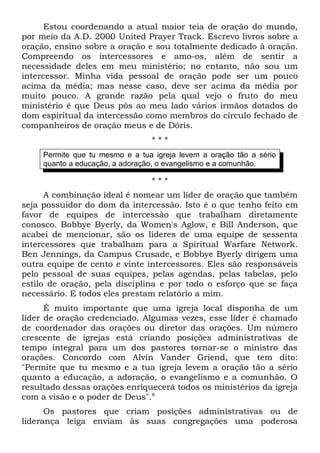 Estou coordenando a atual maior teia de oração do mundo, 
por meio da A.D. 2000 United Prayer Track. Escrevo livros sobre a 
oração, ensino sobre a oração e sou totalmente dedicado à oração. 
Compreendo os intercessores e amo-os, além de sentir a 
necessidade deles em meu ministério; no entanto, não sou um 
intercessor. Minha vida pessoal de oração pode ser um pouco 
acima da média; mas nesse caso, deve ser acima da média por 
muito pouco. A grande razão pela qual vejo o fruto do meu 
ministério é que Deus pôs ao meu lado vários irmãos dotados do 
dom espiritual da intercessão como membros do círculo fechado de 
companheiros de oração meus e de Dóris. 
* * * 
Permite que tu mesmo e a tua igreja levem a oração tão a sério 
quanto a educação, a adoração, o evangelismo e a comunhão. 
* * * 
A combinação ideal é nomear um líder de oração que também 
seja possuidor do dom da intercessão. Isto é o que tenho feito em 
favor de equipes de intercessão que trabalham diretamente 
conosco. Bobbye Byerly, da Women's Aglow, e Bill Anderson, que 
acabei de mencionar, são os líderes de uma equipe de sessenta 
intercessores que trabalham para a Spiritual Warfare Network. 
Ben Jennings, da Campus Crusade, e Bobbye Byerly dirigem uma 
outra equipe de cento e vinte intercessores. Eles são responsáveis 
pelo pessoal de suas equipes, pelas agendas, pelas tabelas, pelo 
estilo de oração, pela disciplina e por todo o esforço que se faça 
necessário. E todos eles prestam relatório a mim. 
É muito importante que uma igreja local disponha de um 
líder de oração credenciado. Algumas vezes, esse líder é chamado 
de coordenador das orações ou diretor das orações. Um número 
crescente de igrejas está criando posições administrativas de 
tempo integral para um dos pastores tornar-se o ministro das 
orações. Concordo com Alvin Vander Griend, que tem dito: 
"Permite que tu mesmo e a tua igreja levem a oração tão a sério 
quanto a educação, a adoração, o evangelismo e a comunhão. O 
resultado dessas orações enriquecerá todos os ministérios da igreja 
com a visão e o poder de Deus".8 
Os pastores que criam posições administrativas ou de 
liderança leiga enviam às suas congregações uma poderosa 
 