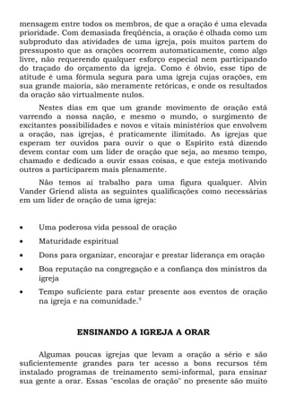 mensagem entre todos os membros, de que a oração é uma elevada 
prioridade. Com demasiada freqüência, a oração é olhada como um 
subproduto das atividades de uma igreja, pois muitos partem do 
pressuposto que as orações ocorrem automaticamente, como algo 
livre, não requerendo qualquer esforço especial nem participando 
do traçado do orçamento da igreja. Como é óbvio, esse tipo de 
atitude é uma fórmula segura para uma igreja cujas orações, em 
sua grande maioria, são meramente retóricas, e onde os resultados 
da oração são virtualmente nulos. 
Nestes dias em que um grande movimento de oração está 
varrendo a nossa nação, e mesmo o mundo, o surgimento de 
excitantes possibilidades e novos e vitais ministérios que envolvem 
a oração, nas igrejas, é praticamente ilimitado. As igrejas que 
esperam ter ouvidos para ouvir o que o Espírito está dizendo 
devem contar com um líder de oração que seja, ao mesmo tempo, 
chamado e dedicado a ouvir essas coisas, e que esteja motivando 
outros a participarem mais plenamente. 
Não temos aí trabalho para uma figura qualquer. Alvin 
Vander Griend alista as seguintes qualificações como necessárias 
em um líder de oração de uma igreja: 
· Uma poderosa vida pessoal de oração 
· Maturidade espiritual 
· Dons para organizar, encorajar e prestar liderança em oração 
· Boa reputação na congregação e a confiança dos ministros da 
igreja 
· Tempo suficiente para estar presente aos eventos de oração 
na igreja e na comunidade.9 
ENSINANDO A IGREJA A ORAR 
Algumas poucas igrejas que levam a oração a sério e são 
suficientemente grandes para ter acesso a bons recursos têm 
instalado programas de treinamento semi-informal, para ensinar 
sua gente a orar. Essas "escolas de oração" no presente são muito 
 