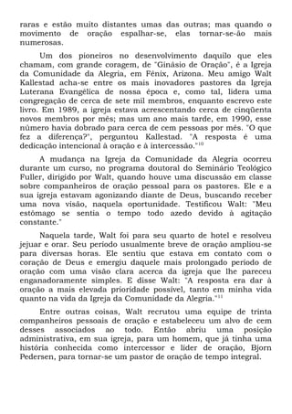 raras e estão muito distantes umas das outras; mas quando o 
movimento de oração espalhar-se, elas tornar-se-ão mais 
numerosas. 
Um dos pioneiros no desenvolvimento daquilo que eles 
chamam, com grande coragem, de "Ginásio de Oração", é a Igreja 
da Comunidade da Alegria, em Fênix, Arizona. Meu amigo Walt 
Kallestad acha-se entre os mais inovadores pastores da Igreja 
Luterana Evangélica de nossa época e, como tal, lidera uma 
congregação de cerca de sete mil membros, enquanto escrevo este 
livro. Em 1989, a igreja estava acrescentando cerca de cinqüenta 
novos membros por mês; mas um ano mais tarde, em 1990, esse 
número havia dobrado para cerca de cem pessoas por mês. "O que 
fez a diferença?", perguntou Kallestad. "A resposta é uma 
dedicação intencional à oração e à intercessão."10 
A mudança na Igreja da Comunidade da Alegria ocorreu 
durante um curso, no programa doutoral do Seminário Teológico 
Fuller, dirigido por Walt, quando houve uma discussão em classe 
sobre companheiros de oração pessoal para os pastores. Ele e a 
sua igreja estavam agonizando diante de Deus, buscando receber 
uma nova visão, naquela oportunidade. Testificou Walt: "Meu 
estômago se sentia o tempo todo azedo devido à agitação 
constante." 
Naquela tarde, Walt foi para seu quarto de hotel e resolveu 
jejuar e orar. Seu período usualmente breve de oração ampliou-se 
para diversas horas. Ele sentiu que estava em contato com o 
coração de Deus e emergiu daquele mais prolongado período de 
oração com uma visão clara acerca da igreja que lhe pareceu 
enganadoramente simples. E disse Walt: "A resposta era dar à 
oração a mais elevada prioridade possível, tanto em minha vida 
quanto na vida da Igreja da Comunidade da Alegria."11 
Entre outras coisas, Walt recrutou uma equipe de trinta 
companheiros pessoais de oração e estabeleceu um alvo de cem 
desses associados ao todo. Então abriu uma posição 
administrativa, em sua igreja, para um homem, que já tinha uma 
história conhecida como intercessor e líder de oração, Bjorn 
Pedersen, para tornar-se um pastor de oração de tempo integral. 
 