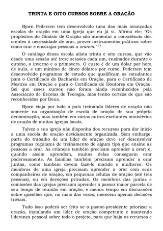 TRINTA E OITO CURSOS SOBRE A ORAÇÃO 
Bjorn Pedersen tem desenvolvido uma das mais avançadas 
escolas de oração em uma igreja que eu já vi. Afirma ele: "Os 
propósitos do Ginásio de Oração são aumentar a consciência dos 
crentes à necessidade de orar, prover instrumentos práticos sobre 
como orar e encorajar pessoas a orarem." 12 
O catálogo dessa escola alista trinta e oito cursos, que vão 
desde uma sessão até treze sessões cada um, ensinados durante o 
outono, o inverno e a primavera. O custo é de um dólar por hora 
de aula, e um mínimo de cinco dólares por curso. Pedersen tem 
desenvolvido programas de estudo que qualificam os estudantes 
para o Certificado de Bacharéis em Oração, para o Certificado de 
Mestres em Oração e para o Certificado de Doutores em Oração. 
Sei que esses cursos não foram ainda reconhecidos pela 
Associação de Escolas de Teologia, mas tenho certeza de que são 
reconhecidos por Deus. 
Bjorn viaja por todo o país treinando líderes de oração não 
somente na organização de escola de oração de sua própria 
denominação, mas também em vários outros excitantes ministérios 
de oração de muitas igrejas locais. 
Talvez a sua igreja não disponha dos recursos para dar início 
a uma escola de oração devidamente organizada. Sem embargo, 
parte do trabalho de um líder de oração deve ser desenvolver 
programas regulares de treinamento de algum tipo que ensine as 
pessoas a orar. As crianças também precisam aprender a orar; e, 
quando assim aprendem, muitas delas conseguem orar 
poderosamente. As famílias também precisam aprender a orar 
juntas, como também devem fazê-lo marido e mulheres. Os 
membros de uma igreja precisam aprender a orar com seus 
companheiros de oração, em pequenas células de oração (até três 
pessoas), ou em devoções privadas. Os membros das juntas e 
comissões das igrejas precisam aprender a passar maior parcela de 
seu tempo de reunião em oração, e menos tempo em discussões 
sobre questões que, no mais das vezes, merecem apenas decisões 
triviais. 
Tudo isso poderá ser feito se o pastor-presidente priorizar a 
oração, instalando um líder de oração competente e mantendo 
liderança pessoal sobre todo o projeto, para que haja os recursos e 
 