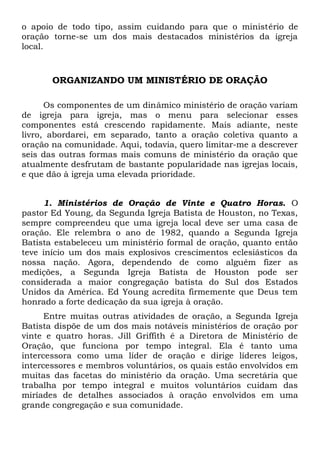 o apoio de todo tipo, assim cuidando para que o ministério de 
oração torne-se um dos mais destacados ministérios da igreja 
local. 
ORGANIZANDO UM MINISTÉRIO DE ORAÇÃO 
Os componentes de um dinâmico ministério de oração variam 
de igreja para igreja, mas o menu para selecionar esses 
componentes está crescendo rapidamente. Mais adiante, neste 
livro, abordarei, em separado, tanto a oração coletiva quanto a 
oração na comunidade. Aqui, todavia, quero limitar-me a descrever 
seis das outras formas mais comuns de ministério da oração que 
atualmente desfrutam de bastante popularidade nas igrejas locais, 
e que dão à igreja uma elevada prioridade. 
1. Ministérios de Oração de Vinte e Quatro Horas. O 
pastor Ed Young, da Segunda Igreja Batista de Houston, no Texas, 
sempre compreendeu que uma igreja local deve ser uma casa de 
oração. Ele relembra o ano de 1982, quando a Segunda Igreja 
Batista estabeleceu um ministério formal de oração, quanto então 
teve início um dos mais explosivos crescimentos eclesiásticos da 
nossa nação. Agora, dependendo de como alguém fizer as 
medições, a Segunda Igreja Batista de Houston pode ser 
considerada a maior congregação batista do Sul dos Estados 
Unidos da América. Ed Young acredita firmemente que Deus tem 
honrado a forte dedicação da sua igreja à oração. 
Entre muitas outras atividades de oração, a Segunda Igreja 
Batista dispõe de um dos mais notáveis ministérios de oração por 
vinte e quatro horas. Jill Griffith é a Diretora de Ministério de 
Oração, que funciona por tempo integral. Ela é tanto uma 
intercessora como uma líder de oração e dirige líderes leigos, 
intercessores e membros voluntários, os quais estão envolvidos em 
muitas das facetas do ministério da oração. Uma secretária que 
trabalha por tempo integral e muitos voluntários cuidam das 
miríades de detalhes associados à oração envolvidos em uma 
grande congregação e sua comunidade. 
 