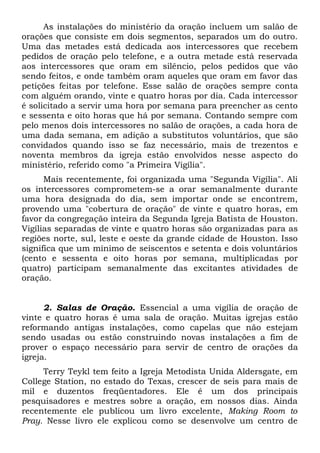 As instalações do ministério da oração incluem um salão de 
orações que consiste em dois segmentos, separados um do outro. 
Uma das metades está dedicada aos intercessores que recebem 
pedidos de oração pelo telefone, e a outra metade está reservada 
aos intercessores que oram em silêncio, pelos pedidos que vão 
sendo feitos, e onde também oram aqueles que oram em favor das 
petições feitas por telefone. Esse salão de orações sempre conta 
com alguém orando, vinte e quatro horas por dia. Cada intercessor 
é solicitado a servir uma hora por semana para preencher as cento 
e sessenta e oito horas que há por semana. Contando sempre com 
pelo menos dois intercessores no salão de orações, a cada hora de 
uma dada semana, em adição a substitutos voluntários, que são 
convidados quando isso se faz necessário, mais de trezentos e 
noventa membros da igreja estão envolvidos nesse aspecto do 
ministério, referido como "a Primeira Vigília". 
Mais recentemente, foi organizada uma "Segunda Vigília". Ali 
os intercessores comprometem-se a orar semanalmente durante 
uma hora designada do dia, sem importar onde se encontrem, 
provendo uma "cobertura de oração" de vinte e quatro horas, em 
favor da congregação inteira da Segunda Igreja Batista de Houston. 
Vigílias separadas de vinte e quatro horas são organizadas para as 
regiões norte, sul, leste e oeste da grande cidade de Houston. Isso 
significa que um mínimo de seiscentos e setenta e dois voluntários 
(cento e sessenta e oito horas por semana, multiplicadas por 
quatro) participam semanalmente das excitantes atividades de 
oração. 
2. Salas de Oração. Essencial a uma vigília de oração de 
vinte e quatro horas é uma sala de oração. Muitas igrejas estão 
reformando antigas instalações, como capelas que não estejam 
sendo usadas ou estão construindo novas instalações a fim de 
prover o espaço necessário para servir de centro de orações da 
igreja. 
Terry Teykl tem feito a Igreja Metodista Unida Aldersgate, em 
College Station, no estado do Texas, crescer de seis para mais de 
mil e duzentos freqüentadores. Ele é um dos principais 
pesquisadores e mestres sobre a oração, em nossos dias. Ainda 
recentemente ele publicou um livro excelente, Making Room to 
Pray. Nesse livro ele explicou como se desenvolve um centro de 
 