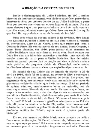 A ORAÇÃO E A CORTINA DE FERRO 
Desde a desintegração da União Soviética, em 1991, muitas 
histórias de intercessão intensa têm vindo à superfície, parte dessa 
intercessão feita por crentes dentro da ex-União Soviética, e parte 
feita por crentes que vivem em outros lugares do mundo. Um dos 
meus desejos é que uma pessoa criativa e bem informada venha a 
compilar eventualmente esses episódios. Isso nos conferiria aquilo 
que Paul Harvey poderia chamar de "o resto da história". 
Uma peça-chave do quebra-cabeça já foi revelada. Meu amigo 
Dick Eastman publicou a história em sua obra clássica a respeito 
da intercessão, Love on Its Knees, antes que ruísse por terra a 
Cortina de Ferro. Ele contou acerca de seu amigo, Mark Geppert, a 
quem Deus chamou, em 1986, para passar duas semanas na 
União Soviética e nada mais fazer ali senão orar. Mark relatou que 
Deus lhe deu um itinerário específico e também uma agenda de 
oração, antes de partir para a União Soviética. Sua derradeira 
tarefa era passar quatro dias de oração em Kiev, a cidade maior e 
mais próxima da pequena aldeia de Chernobyl, onde estava 
localizado o infame reator nuclear que explodiu alguns anos atrás. 
Na manhã de seu último dia de jornada de oração, a 25 de 
abril de 1986, Mark foi até à praça, no centro de Kiev, e começou a 
orar, à sombra de uma grande estátua de Lênin. Ele pregou em 
segmentos de quinze minutos, cada qual assinalado pelo toque do 
gigantesco relógio da cidade, que havia na praça. E foi no período 
de quinze minutos, imediatamente antes do meio-dia, que ele 
sentiu que estava liberado de sua tarefa. Ele sentiu que Deus, em 
resposta às orações dele, dizia que algo estava acontecendo que 
sacudiria a União Soviética, abrindo caminho para mais liberdade. 
Deus disse dentro do espírito de Mark: "Comece a louvar-me, pois 
eu fiz isso!" E Mark começou a glorificar abertamente ao Rei dos 
reis, ali, perto da estátua de Lênin. Ele, então, mostrou-se ousado 
o bastante para sacudir o pulso diante da estátua, bradando com 
profundo sentimento: "Lênin, agora você é apenas parte da 
história!" 
Em seu sentimento de júbilo, Mark teve a coragem de pedir a 
Deus uma confirmação. "Ó Deus", clamou ele, "dá-me um sinal, 
mesmo que seja pequeno." Foi exatamente naquele momento que 
os imensos ponteiros do relógio chegaram ao meio-dia. Durante 
 