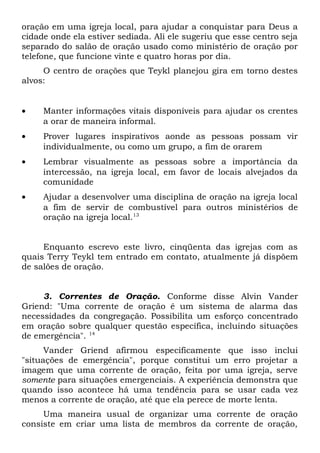 oração em uma igreja local, para ajudar a conquistar para Deus a 
cidade onde ela estiver sediada. Ali ele sugeriu que esse centro seja 
separado do salão de oração usado como ministério de oração por 
telefone, que funcione vinte e quatro horas por dia. 
O centro de orações que Teykl planejou gira em torno destes 
alvos: 
· Manter informações vitais disponíveis para ajudar os crentes 
a orar de maneira informal. 
· Prover lugares inspirativos aonde as pessoas possam vir 
individualmente, ou como um grupo, a fim de orarem 
· Lembrar visualmente as pessoas sobre a importância da 
intercessão, na igreja local, em favor de locais alvejados da 
comunidade 
· Ajudar a desenvolver uma disciplina de oração na igreja local 
a fim de servir de combustível para outros ministérios de 
oração na igreja local.13 
Enquanto escrevo este livro, cinqüenta das igrejas com as 
quais Terry Teykl tem entrado em contato, atualmente já dispõem 
de salões de oração. 
3. Correntes de Oração. Conforme disse Alvin Vander 
Griend: "Uma corrente de oração é um sistema de alarma das 
necessidades da congregação. Possibilita um esforço concentrado 
em oração sobre qualquer questão específica, incluindo situações 
de emergência". 14 
Vander Griend afirmou especificamente que isso inclui 
"situações de emergência", porque constitui um erro projetar a 
imagem que uma corrente de oração, feita por uma igreja, serve 
somente para situações emergenciais. A experiência demonstra que 
quando isso acontece há uma tendência para se usar cada vez 
menos a corrente de oração, até que ela perece de morte lenta. 
Uma maneira usual de organizar uma corrente de oração 
consiste em criar uma lista de membros da corrente de oração, 
 