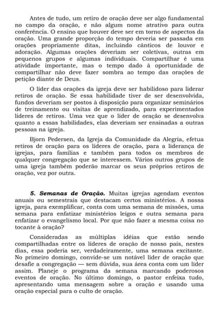 Antes de tudo, um retiro de oração deve ser algo fundamental 
no campo da oração, e não algum nome atrativo para outra 
conferência. O ensino que houver deve ser em torno de aspectos da 
oração. Uma grande proporção do tempo deveria ser passada em 
orações propriamente ditas, incluindo cânticos de louvor e 
adoração. Algumas orações deveriam ser coletivas, outras em 
pequenos grupos e algumas individuais. Compartilhar é uma 
atividade importante, mas o tempo dado à oportunidade de 
compartilhar não deve fazer sombra ao tempo das orações de 
petição diante de Deus. 
O líder das orações da igreja deve ser habilidoso para liderar 
retiros de oração. Se essa habilidade tiver de ser desenvolvida, 
fundos deveriam ser postos à disposição para organizar seminários 
de treinamento ou visitas de aprendizado, para experimentados 
líderes de retiros. Uma vez que o líder de oração se desenvolva 
quanto a essas habilidades, elas deveriam ser ensinadas a outras 
pessoas na igreja. 
Bjorn Pedersen, da Igreja da Comunidade da Alegria, efetua 
retiros de oração para os líderes de oração, para a liderança de 
igrejas, para famílias e também para todos os membros de 
qualquer congregação que se interessem. Vários outros grupos de 
uma igreja também poderão marcar os seus próprios retiros de 
oração, vez por outra. 
5. Semanas de Oração. Muitas igrejas agendam eventos 
anuais ou semestrais que destacam certos ministérios. A nossa 
igreja, para exemplificar, conta com uma semana de missões, uma 
semana para enfatizar ministérios leigos e outra semana para 
enfatizar o evangelismo local. Por que não fazer a mesma coisa no 
tocante à oração? 
Consideradas as múltiplas idéias que estão sendo 
compartilhadas entre os líderes de oração de nosso país, nestes 
dias, essa poderia ser, verdadeiramente, uma semana excitante. 
No primeiro domingo, convide-se um notável líder de oração que 
desafie a congregação — sem dúvida, sua área conta com um líder 
assim. Planeje o programa da semana marcando poderosos 
eventos de oração. No último domingo, o pastor enfeixa tudo, 
apresentando uma mensagem sobre a oração e usando uma 
oração especial para o culto de oração. 
 