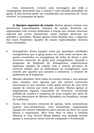 Isso, novamente, enviará uma mensagem por toda a 
congregação mostrando que a oração é uma elevada prioridade da 
igreja. E isso deveria poder ser considerado um momento de "cinco 
estrelas" no programa da igreja. 
6. Equipes especiais de oração. Muitas igrejas contam com 
ministérios especializados. Equipes de oração deveriam ser 
organizadas com crentes dedicados à oração que sintam interesse 
especial por certos ministérios; essas equipes deveriam ser 
ativadas e mantidas. Muitas igrejas estão fazendo isso, e algumas 
das mais freqüentes equipes de oração especializadas incluem 
estas atividades: 
· Evangelismo. Essas equipes oram por quaisquer atividades 
evangelísticas que a igreja possa ter, bem como em favor da-queles 
envolvidos no evangelismo de linha de frente e pelo 
interesse crescente da igreja pela evangelização. Quando o 
programa de Explosão de Evangelismo experimentou 
organizar equipes de oração com o intuito precípuo de 
recrutar irmãos que se dedicassem ao evangelismo, para 
orarem por aqueles que saíssem a ministrar, o número de 
profissões de fé duplicou! 
· Missões Mundiais. Nem todos os crentes voltam a sua atenção 
para missões, mas aqueles que são crentes universais 
interessam-se por missões. Cada igreja precisa de uma forte 
equipe de crentes que orem por missões. Muitas igrejas já 
organizaram alguma Comunhão de Fronteira, recebendo 
pedidos de orações e respostas às suas orações por meio do 
Centro Americano de Missões Mundiais em Pasadena, estado 
da Califórnia. 
· Curas. Um número crescente de igrejas, tanto carismáticas 
quanto não-carismáticas, está atualmente organizando 
equipes de crentes habilidosos para orarem em favor de curas 
físicas e emocionais. Meu livro How to Have a Healing 
Ministry in Any Church (Regai Books) tem ajudado muitas 
igrejas a avançarem nessa área de compaixão e frutificação. 
 