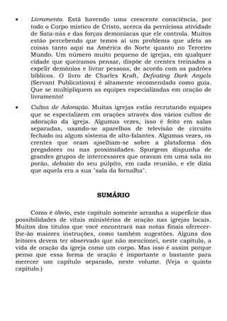 · Livramento. Está havendo uma crescente consciência, por 
todo o Corpo místico de Cristo, acerca da perniciosa atividade 
de Sata-nás e das forças demoníacas que ele controla. Muitos 
estão percebendo que temos aí um problema que afeta as 
coisas tanto aqui na América do Norte quanto no Terceiro 
Mundo. Um número muito pequeno de igrejas, em qualquer 
cidade que queiramos pensar, dispõe de crentes treinados a 
expelir demônios e livrar pessoas, de acordo com os padrões 
bíblicos. O livro de Charles Kraft, Defeating Dark Angels 
(Servant Publications) é altamente recomendado como guia. 
Que se multipliquem as equipes especializadas em oração de 
livramento! 
· Cultos de Adoração. Muitas igrejas estão recrutando equipes 
que se especializem cm orações através dos vários cultos de 
adoração da igreja. Algumas vezes, isso é feito em salas 
separadas, usando-se aparelhos de televisão de circuito 
fechado ou algum sistema de alto-falantes. Algumas vezes, os 
crentes que oram ajoelham-se sobre a plataforma dos 
pregadores ou nas proximidades. Spurgeon dispunha de 
grandes grupos de intercessores que oravam em uma sala no 
porão, debaixo do seu púlpito, em cada reunião, e ele dizia 
que aquela era a sua "sala da fornalha". 
SUMÁRIO 
Como é óbvio, este capítulo somente arranha a superfície das 
possibilidades de vitais ministérios de oração nas igrejas locais. 
Muitos dos títulos que você encontrará nas notas finais oferecer-lhe- 
ão maiores instruções, como também sugestões. Alguns dos 
leitores devem ter observado que não mencionei, neste capítulo, a 
vida de oração da igreja como um corpo. Mas isso é assim porque 
penso que essa forma de oração é importante o bastante para 
merecer um capítulo separado, neste volume. (Veja o quinto 
capítulo.) 
 