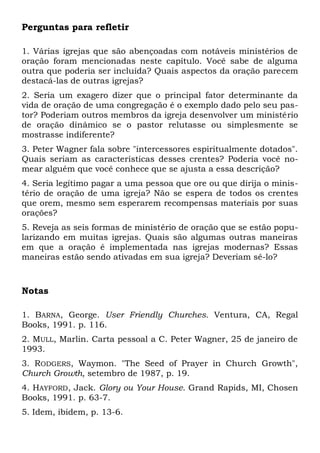 Perguntas para refletir 
1. Várias igrejas que são abençoadas com notáveis ministérios de 
oração foram mencionadas neste capítulo. Você sabe de alguma 
outra que poderia ser incluída? Quais aspectos da oração parecem 
destacá-las de outras igrejas? 
2. Seria um exagero dizer que o principal fator determinante da 
vida de oração de uma congregação é o exemplo dado pelo seu pas-tor? 
Poderiam outros membros da igreja desenvolver um ministério 
de oração dinâmico se o pastor relutasse ou simplesmente se 
mostrasse indiferente? 
3. Peter Wagner fala sobre "intercessores espiritualmente dotados". 
Quais seriam as características desses crentes? Poderia você no-mear 
alguém que você conhece que se ajusta a essa descrição? 
4. Seria legítimo pagar a uma pessoa que ore ou que dirija o minis-tério 
de oração de uma igreja? Não se espera de todos os crentes 
que orem, mesmo sem esperarem recompensas materiais por suas 
orações? 
5. Reveja as seis formas de ministério de oração que se estão popu-larizando 
em muitas igrejas. Quais são algumas outras maneiras 
em que a oração é implementada nas igrejas modernas? Essas 
maneiras estão sendo ativadas em sua igreja? Deveriam sê-lo? 
Notas 
1. BARNA, George. User Friendly Churches. Ventura, CA, Regal 
Books, 1991. p. 116. 
2. MULL, Marlin. Carta pessoal a C. Peter Wagner, 25 de janeiro de 
1993. 
3. RODGERS, Waymon. "The Seed of Prayer in Church Growth", 
Church Growth, setembro de 1987, p. 19. 
4. HAYFORD, Jack. Glory ou Your House. Grand Rapids, MI, Chosen 
Books, 1991. p. 63-7. 
5. Idem, ibidem, p. 13-6. 
 