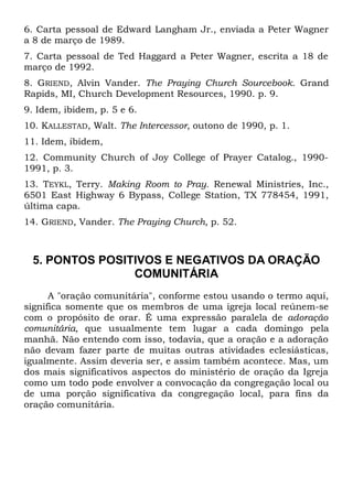 6. Carta pessoal de Edward Langham Jr., enviada a Peter Wagner 
a 8 de março de 1989. 
7. Carta pessoal de Ted Haggard a Peter Wagner, escrita a 18 de 
março de 1992. 
8. GRIEND, Alvin Vander. The Praying Church Sourcebook. Grand 
Rapids, MI, Church Development Resources, 1990. p. 9. 
9. Idem, ibidem, p. 5 e 6. 
10. KALLESTAD, Walt. The Intercessor, outono de 1990, p. 1. 
11. Idem, ibidem, 
12. Community Church of Joy College of Prayer Catalog., 1990- 
1991, p. 3. 
13. TEYKL, Terry. Making Room to Pray. Renewal Ministries, Inc., 
6501 East Highway 6 Bypass, College Station, TX 778454, 1991, 
última capa. 
14. GRIEND, Vander. The Praying Church, p. 52. 
5. PONTOS POSITIVOS E NEGATIVOS DA ORAÇÃO 
COMUNITÁRIA 
A "oração comunitária", conforme estou usando o termo aqui, 
significa somente que os membros de uma igreja local reúnem-se 
com o propósito de orar. É uma expressão paralela de adoração 
comunitária, que usualmente tem lugar a cada domingo pela 
manhã. Não entendo com isso, todavia, que a oração e a adoração 
não devam fazer parte de muitas outras atividades eclesiásticas, 
igualmente. Assim deveria ser, e assim também acontece. Mas, um 
dos mais significativos aspectos do ministério de oração da Igreja 
como um todo pode envolver a convocação da congregação local ou 
de uma porção significativa da congregação local, para fins da 
oração comunitária. 
 