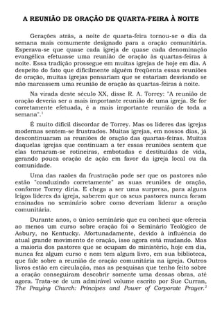 A REUNIÃO DE ORAÇÃO DE QUARTA-FEIRA À NOITE 
Gerações atrás, a noite de quarta-feira tornou-se o dia da 
semana mais comumente designado para a oração comunitária. 
Esperava-se que quase cada igreja de quase cada denominação 
evangélica efetuasse uma reunião de oração às quartas-feiras à 
noite. Essa tradição prossegue em muitas igrejas de hoje em dia. A 
despeito do fato que dificilmente alguém freqüenta essas reuniões 
de oração, muitas igrejas pensariam que se estariam desviando se 
não marcassem uma reunião de oração às quartas-feiras à noite. 
Na virada deste século XX, disse R. A. Torrey: "A reunião de 
oração deveria ser a mais importante reunião de uma igreja. Se for 
corretamente efetuada, é a mais importante reunião de toda a 
semana".1 
É muito difícil discordar de Torrey. Mas os líderes das igrejas 
modernas sentem-se frustrados. Muitas igrejas, em nossos dias, já 
descontinuaram as reuniões de oração das quartas-feiras. Muitas 
daquelas igrejas que continuam a ter essas reuniões sentem que 
elas tornaram-se rotineiras, embotadas e destituídas de vida, 
gerando pouca oração de ação em favor da igreja local ou da 
comunidade. 
Uma das razões da frustração pode ser que os pastores não 
estão "conduzindo corretamente" as suas reuniões de oração, 
conforme Torrey diria. E chega a ser uma surpresa, para alguns 
leigos líderes da igreja, saberem que os seus pastores nunca foram 
ensinados no seminário sobre como deveriam liderar a oração 
comunitária. 
Durante anos, o único seminário que eu conheci que oferecia 
ao menos um curso sobre oração foi o Seminário Teológico de 
Asbury, no Kentucky. Afortunadamente, devido à influência do 
atual grande movimento de oração, isso agora está mudando. Mas 
a maioria dos pastores que se ocupam do ministério, hoje em dia, 
nunca fez algum curso e nem tem algum livro, em sua biblioteca, 
que fale sobre a reunião de oração comunitária na igreja. Outros 
livros estão em circulação, mas as pesquisas que tenho feito sobre 
a oração conseguiram descobrir somente uma dessas obras, até 
agora. Trata-se de um admirável volume escrito por Sue Curran, 
The Praying Church: Príncipes and Power of Corporate Prayer.2 
 