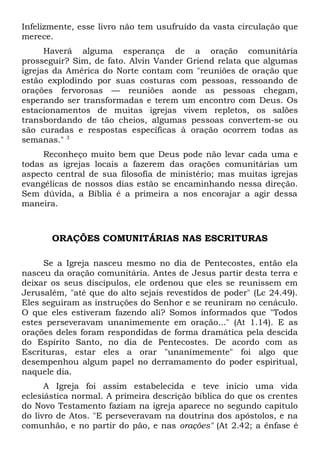 Infelizmente, esse livro não tem usufruído da vasta circulação que 
merece. 
Haverá alguma esperança de a oração comunitária 
prosseguir? Sim, de fato. Alvin Vander Griend relata que algumas 
igrejas da América do Norte contam com "reuniões de oração que 
estão explodindo por suas costuras com pessoas, ressoando de 
orações fervorosas — reuniões aonde as pessoas chegam, 
esperando ser transformadas e terem um encontro com Deus. Os 
estacionamentos de muitas igrejas vivem repletos, os salões 
transbordando de tão cheios, algumas pessoas convertem-se ou 
são curadas e respostas específicas à oração ocorrem todas as 
semanas." 3 
Reconheço muito bem que Deus pode não levar cada uma e 
todas as igrejas locais a fazerem das orações comunitárias um 
aspecto central de sua filosofia de ministério; mas muitas igrejas 
evangélicas de nossos dias estão se encaminhando nessa direção. 
Sem dúvida, a Bíblia é a primeira a nos encorajar a agir dessa 
maneira. 
ORAÇÕES COMUNITÁRIAS NAS ESCRITURAS 
Se a Igreja nasceu mesmo no dia de Pentecostes, então ela 
nasceu da oração comunitária. Antes de Jesus partir desta terra e 
deixar os seus discípulos, ele ordenou que eles se reunissem em 
Jerusalém, "até que do alto sejais revestidos de poder" (Lc 24.49). 
Eles seguiram as instruções do Senhor e se reuniram no cenáculo. 
O que eles estiveram fazendo ali? Somos informados que "Todos 
estes perseveravam unanimemente em oração..." (At 1.14). E as 
orações deles foram respondidas de forma dramática pela descida 
do Espírito Santo, no dia de Pentecostes. De acordo com as 
Escrituras, estar eles a orar "unanimemente" foi algo que 
desempenhou algum papel no derramamento do poder espiritual, 
naquele dia. 
A Igreja foi assim estabelecida e teve início uma vida 
eclesiástica normal. A primeira descrição bíblica do que os crentes 
do Novo Testamento faziam na igreja aparece no segundo capítulo 
do livro de Atos. "E perseveravam na doutrina dos apóstolos, e na 
comunhão, e no partir do pão, e nas orações" (At 2.42; a ênfase é 
 