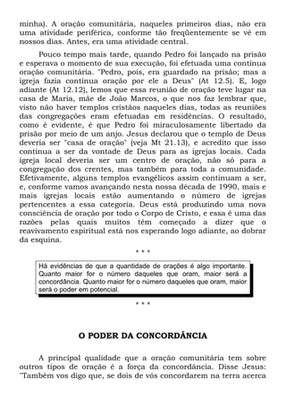 minha). A oração comunitária, naqueles primeiros dias, não era 
uma atividade periférica, conforme tão freqüentemente se vê em 
nossos dias. Antes, era uma atividade central. 
Pouco tempo mais tarde, quando Pedro foi lançado na prisão 
e esperava o momento de sua execução, foi efetuada uma contínua 
oração comunitária. "Pedro, pois, era guardado na prisão; mas a 
igreja fazia contínua oração por ele a Deus" (At 12.5). E, logo 
adiante (At 12.12), lemos que essa reunião de oração teve lugar na 
casa de Maria, mãe de João Marcos, o que nos faz lembrar que, 
visto não haver templos cristãos naqueles dias, todas as reuniões 
das congregações eram efetuadas em residências. O resultado, 
como é evidente, é que Pedro foi miraculosamente libertado da 
prisão por meio de um anjo. Jesus declarou que o templo de Deus 
deveria ser "casa de oração" (veja Mt 21.13), e acredito que isso 
continua a ser da vontade de Deus para as igrejas locais. Cada 
igreja local deveria ser um centro de oração, não só para a 
congregação dos crentes, mas também para toda a comunidade. 
Efetivamente, alguns templos evangélicos assim continuam a ser, 
e, conforme vamos avançando nesta nossa década de 1990, mais e 
mais igrejas locais estão aumentando o número de igrejas 
pertencentes a essa categoria. Deus está produzindo uma nova 
consciência de oração por todo o Corpo de Cristo, e essa é uma das 
razões pelas quais muitos têm começado a dizer que o 
reavivamento espiritual está nos esperando logo adiante, ao dobrar 
da esquina. 
* * * 
Há evidências de que a quantidade de orações é algo importante. 
Quanto maior for o número daqueles que oram, maior será a 
concordância. Quanto maior for o número daqueles que oram, maior 
será o poder em potencial. 
* * * 
O PODER DA CONCORDÂNCIA 
A principal qualidade que a oração comunitária tem sobre 
outros tipos de oração é a força da concordância. Disse Jesus: 
"Também vos digo que, se dois de vós concordarem na terra acerca 
 