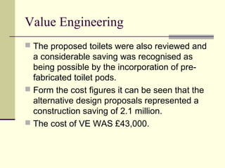 Value Engineering
 The proposed toilets were also reviewed and
a considerable saving was recognised as
being possible by the incorporation of pre-
fabricated toilet pods.
 Form the cost figures it can be seen that the
alternative design proposals represented a
construction saving of 2.1 million.
 The cost of VE WAS £43,000.
 