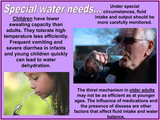 The thirst mechanism in older adults
may not be as efficient as at younger
ages. The influence of medications and
the presence of disease are other
factors that affect fluid intake and water
balance.
Under special
circumstances, fluid
intake and output should be
more carefully monitored.
Children have lower
sweating capacity than
adults. They tolerate high
temperature less efficiently.
Frequent vomiting and
severe diarrhea in infants
and young children quickly
can lead to water
dehydration.
 