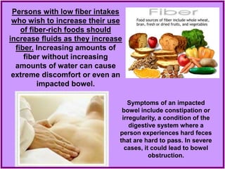 Persons with low fiber intakes
who wish to increase their use
of fiber-rich foods should
increase fluids as they increase
fiber. Increasing amounts of
fiber without increasing
amounts of water can cause
extreme discomfort or even an
impacted bowel.
Symptoms of an impacted
bowel include constipation or
irregularity, a condition of the
digestive system where a
person experiences hard feces
that are hard to pass. In severe
cases, it could lead to bowel
obstruction.
 