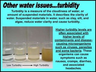 Turbidity is a measure of the cloudiness of water, or
amount of suspended materials. It describes the clarity of
water. Suspended materials in water, such as clay, silt, and
algae, reduce water clarity and cause turbidity.
Higher turbidity levels are
often associated with
higher levels of
contaminants and disease-
causing microorganisms
such as viruses, parasites
and some bacteria. These
organisms can cause
symptoms such as
nausea, cramps, diarrhea,
and associated
headaches.
 