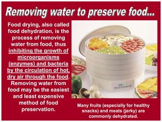 Food drying, also called
food dehydration, is the
process of removing
water from food, thus
inhibiting the growth of
microorganisms
(enzymes) and bacteria
by the circulation of hot,
dry air through the food.
Removing water from
food may be the easiest
and least expensive
method of food
preservation.
Many fruits (especially for healthy
snacks) and meats (jerky) are
commonly dehydrated.
 
