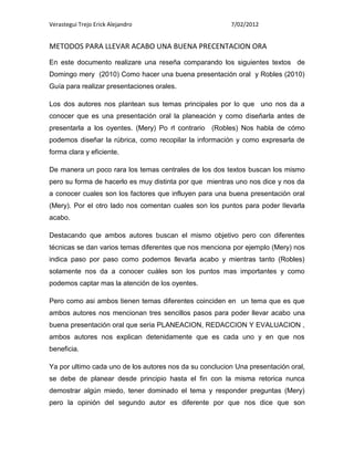 Verastegui Trejo Erick Alejandro                         7/02/2012


METODOS PARA LLEVAR ACABO UNA BUENA PRECENTACION ORA
En este documento realizare una reseña comparando los siguientes textos de
Domingo mery (2010) Como hacer una buena presentación oral y Robles (2010)
Guía para realizar presentaciones orales.

Los dos autores nos plantean sus temas principales por lo que uno nos da a
conocer que es una presentación oral la planeación y como diseñarla antes de
presentarla a los oyentes. (Mery) Po rl contrario (Robles) Nos habla de cómo
podemos diseñar la rúbrica, como recopilar la información y como expresarla de
forma clara y eficiente.

De manera un poco rara los temas centrales de los dos textos buscan los mismo
pero su forma de hacerlo es muy distinta por que mientras uno nos dice y nos da
a conocer cuales son los factores que influyen para una buena presentación oral
(Mery). Por el otro lado nos comentan cuales son los puntos para poder llevarla
acabo.

Destacando que ambos autores buscan el mismo objetivo pero con diferentes
técnicas se dan varios temas diferentes que nos menciona por ejemplo (Mery) nos
indica paso por paso como podemos llevarla acabo y mientras tanto (Robles)
solamente nos da a conocer cuáles son los puntos mas importantes y como
podemos captar mas la atención de los oyentes.

Pero como asi ambos tienen temas diferentes coinciden en un tema que es que
ambos autores nos mencionan tres sencillos pasos para poder llevar acabo una
buena presentación oral que seria PLANEACION, REDACCION Y EVALUACION ,
ambos autores nos explican detenidamente que es cada uno y en que nos
beneficia.

Ya por ultimo cada uno de los autores nos da su conclucion Una presentación oral,
se debe de planear desde principio hasta el fin con la misma retorica nunca
demostrar algún miedo, tener dominado el tema y responder preguntas (Mery)
pero la opinión del segundo autor es diferente por que nos dice que son
 