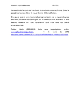 Verastegui Trejo Erick Alejandro                              7/02/2012


demasiados los factores que intervienen en una buena presentación oral, desde la
posición del cuerpo, el tono de voz, el dominio del tema (Robles).

Creo que el texto de cómo hacer una buena presentación oral es muy simple y nos
hace falta profundizar en el tema pero por el contrario el texto de Robles es mas
extenso dándonos haci mas herramientas para poder tener una buena
presentación oral.

Robles,       Gloria      (25/01/2010)   Guía       para    presentaciones      orales,
www.lupitapalmer.blogspot.com,                  6      de     enero       del    2012
http://www.fileden.com/files/2010/1/25/2738465/PresentacioOralesGu%25EDa.pdf
 