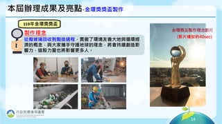 14
本屆辦理成果及亮點-金環獎獎盃製作
110年金環獎獎盃
從廢玻璃回收到製造過程，貫徹了環境友善大地與循環經
濟的概念，與大家攜手守護地球的理念，將會持續創造影
響力，這股力量也將影響更多人。
製作理念
金環獎盃製作理念影片
(影片播放約40sec)
 