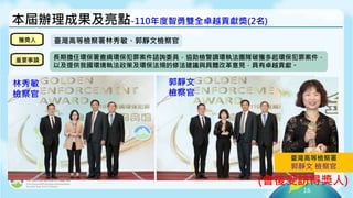 16
本屆辦理成果及亮點-110年度智勇雙全卓越貢獻獎(2名)
林秀敏
檢察官
郭靜文
檢察官
獲獎人
重要事蹟
臺灣高等檢察署林秀敏、郭靜文檢察官
長期擔任環保署查緝環保犯罪案件諮詢委員，協助檢警調環執法團隊破獲多起環保犯罪案件，
以及提供我國環境執法政策及環保法規的修法建議與具體改革意見，具有卓越貢獻。
(會後受訪得獎人)
臺灣高等檢察署
郭靜文 檢察官
 