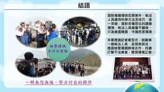 17
結語
檢警環調
合作向前衝
一群無怨無悔、努力付出的夥伴
面對複雜環保犯罪案件，執法
人員運用科學方法及技巧，逐
一突破，面對各種惡劣的調查
環境，執法人員總奮不顧身，
只為善盡職責，守護民眾環境。
本署透過記者會型式，鼓勵第
一線執法人員，並現身說法，
透過檢警環調跨域合作，持續
打擊不法業者，實現環境正義。
 