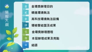 4
4
金環獎辦理目的
壹
環檢警結盟及成果
肆
金環獎辦理歷程
伍
簡
報
大
綱
結語
柒
高科技環境執法設備
參
精進環境執法
貳
本屆辦理成果及亮點
陸
 