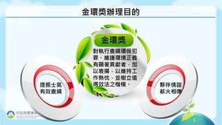 5
金環獎辦理目的
金環獎
對執行查緝環保犯
罪、維護環境正義
有顯著貢獻者，加
以表揚，以維持工
作熱忱，並樹立值
得效法之楷模。
提振士氣
有效查緝
夥伴情誼
薪火相傳
 