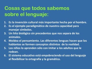 Cosas que todos sabemos  sobre el lenguaje: Es la invención cultural más importante hecha por el hombre. Es el ejemplo paradigmático de nuestra capacidad para manejar símbolos. Un hito biológico sin precedentes que nos separa de los animales. Moldea el pensamiento. Las diferentes lenguas hacen que los hablantes se formen conceptos distintos  de la realidad. Los niños lo aprenden sólo con imitar a los adultos que le rodean. El sistema educativo está empobreciendo el uso del lenguaje al flexibilizar la ortografía y la gramática. 