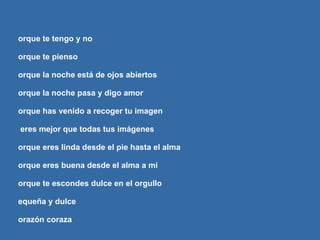 Porque te tengo y no porque te pienso porque la noche está de ojos abiertos porque la noche pasa y digo amor porque has venido a recoger tu imagen y eres mejor que todas tus imágenes porque eres linda desde el pie hasta el alma porque eres buena desde el alma a mí porque te escondes dulce en el orgullo pequeña y dulce corazón coraza porque eres mía porque no eres mía porque te miro y muero y peor que muero si no te miro amor si no te miro 