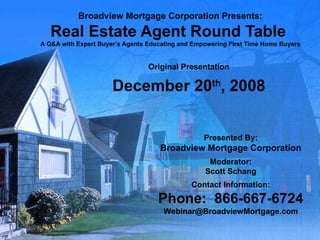 Broadview Mortgage Corporation Presents: Real Estate Agent Round Table  A Q&A with Expert Buyer’s Agents Educating and Empowering First Time Home Buyers Original Presentation December 20 th , 2008 Presented By: Broadview Mortgage Corporation Moderator: Scott Schang Contact Information: Phone:  866-667-6724 [email_address] 
