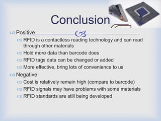 Conclusion
 Positive
                             technology and can read
   RFID is a contactless reading
    through other materials
   Hold more data than barcode does
   RFID tags data can be changed or added
   More effective, bring lots of convenience to us
 Negative
   Cost is relatively remain high (compare to barcode)
   RFID signals may have problems with some materials
   RFID standards are still being developed
 