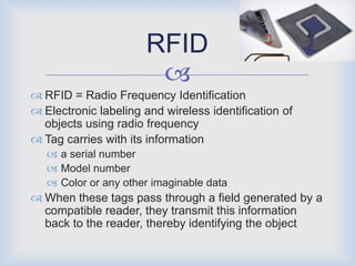 RFID
                       
 RFID = Radio Frequency Identification
 Electronic labeling and wireless identification of
  objects using radio frequency
 Tag carries with its information
    a serial number
    Model number
    Color or any other imaginable data
 When these tags pass through a field generated by a
  compatible reader, they transmit this information
  back to the reader, thereby identifying the object
 