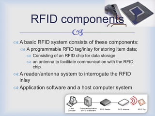 RFID components
              
 A basic RFID system consists of these components:
   A programmable RFID tag/inlay for storing item data;
      Consisting of an RFID chip for data storage
      an antenna to facilitate communication with the RFID
       chip
 A reader/antenna system to interrogate the RFID
  inlay
 Application software and a host computer system
 