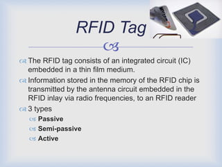 RFID Tag
                   
 The RFID tag consists of an integrated circuit (IC)
  embedded in a thin film medium.
 Information stored in the memory of the RFID chip is
  transmitted by the antenna circuit embedded in the
  RFID inlay via radio frequencies, to an RFID reader
 3 types
   Passive
   Semi-passive
   Active
 