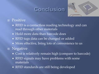    Positive
     RFID is a contactless reading technology and can
      read through other materials
     Hold more data than barcode does
     RFID tags data can be changed or added
     More effective, bring lots of convenience to us

   Negative
       Cost is relatively remain high (compare to barcode)
       RFID signals may have problems with some
        materials
       RFID standards are still being developed
 