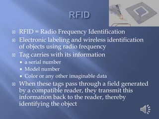    RFID = Radio Frequency Identification
   Electronic labeling and wireless identification
    of objects using radio frequency
   Tag carries with its information
     a serial number
     Model number
     Color or any other imaginable data
   When these tags pass through a field generated
    by a compatible reader, they transmit this
    information back to the reader, thereby
    identifying the object
 