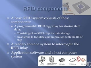    A basic RFID system consists of these
    components:
       A programmable RFID tag/inlay for storing item
        data;
         Consisting of an RFID chip for data storage
         an antenna to facilitate communication with the RFID
         chip
   A reader/antenna system to interrogate the
    RFID inlay
   Application software and a host computer
    system
 