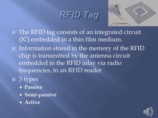    The RFID tag consists of an integrated circuit
    (IC) embedded in a thin film medium.
   Information stored in the memory of the RFID
    chip is transmitted by the antenna circuit
    embedded in the RFID inlay via radio
    frequencies, to an RFID reader
   3 types
     Passive
     Semi-passive
     Active
 