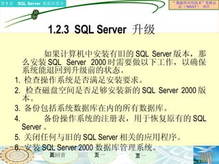 1.2.3  SQL Server  升级  如果计算机中安装有旧的 SQL Server 版本，那么安装 SQL Server 2000 时需要做以下工作，以确保系统能退回到升级前的状态。 1.  检查操作系统是否满足安装要求。 2.  检查磁盘空间是否足够安装新的 SQL Server 2000 版本。 3.  备份包括系统数据库在内的所有数据库。 4.  备份操作系统的注册表，用于恢复原有的 SQL Server 。 5.  关闭任何与旧的 SQL Server 相关的应用程序。 6.  安装 SQL Server 2000 数据库管理系统。 