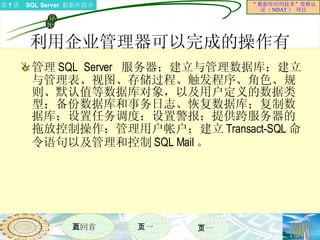 利用企业管理器可以完成的操作有  管理 SQL Server  服务器；建立与管理数据库；建立与管理表、视图、存储过程、触发程序、角色、规则、默认值等数据库对象，以及用户定义的数据类型；备份数据库和事务日志、恢复数据库；复制数据库；设置任务调度；设置警报；提供跨服务器的拖放控制操作；管理用户帐户；建立 Transact-SQL 命令语句以及管理和控制 SQL Mail 。 