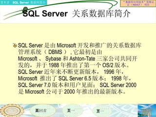 SQL Server  关系数据库简介 SQL Server 是由 Microsoft 开发和推广的关系数据库管理系统（ DBMS ） , 它最初是由 Microsoft 、 Sybase 和 Ashton-Tate 三家公司共同开发的，并于 1988 年推出了第一个 OS/2 版本。  SQL Server 近年来不断更新版本， 1996 年， Microsoft  推出了 SQL Server 6.5 版本； 1998 年， SQL Server 7.0 版本和用户见面； SQL Server 2000 是 Microsoft 公司于 2000 年推出的最新版本。 