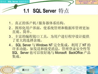 1.1  SQL Server  特点 1 ．真正的客户机 / 服务器体系结构。 2 ．图形化用户界面，使系统管理和数据库管理更加直观、简单。 3 ．丰富的编程接口工具，为用户进行程序设计提供了更大的选择余地。 4 ． SQL Server 与 Windows NT 完全集成，利用了 NT 的许多功能，如发送和接受消息，管理登录安全性等。 SQL Server 也可以很好地与 Microsoft BackOffice 产品集成。 
