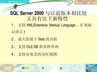 SQL Server 2000 与以前版本相比较 又具有以下新特性  1 ．支持 XML(Extensive Markup Language ，扩展标记语言 ) 2 ．强大的基于 Web 的分析 3 ．支持 OLE DB 和多种查询 4 ．支持分布式的分区视图 
