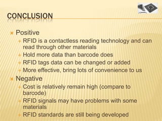 CONCLUSION

   Positive
     RFID is a contactless reading technology and can
      read through other materials
     Hold more data than barcode does
     RFID tags data can be changed or added
     More effective, bring lots of convenience to us

   Negative
     Cost is relatively remain high (compare to
      barcode)
     RFID signals may have problems with some
      materials
     RFID standards are still being developed
 