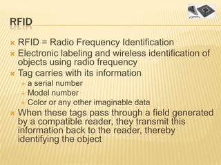 RFID
 RFID = Radio Frequency Identification
 Electronic labeling and wireless identification of
  objects using radio frequency
 Tag carries with its information
     a serial number
     Model number
     Color or any other imaginable data
   When these tags pass through a field generated
    by a compatible reader, they transmit this
    information back to the reader, thereby
    identifying the object
 