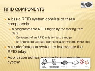 RFID COMPONENTS

   A basic RFID system consists of these
    components:
       A programmable RFID tag/inlay for storing item
        data;
          Consistingof an RFID chip for data storage
          an antenna to facilitate communication with the RFID chip

 A reader/antenna system to interrogate the
  RFID inlay
 Application software and a host computer
  system
 