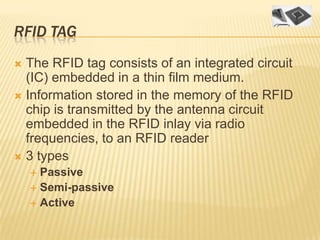 RFID TAG
 The RFID tag consists of an integrated circuit
  (IC) embedded in a thin film medium.
 Information stored in the memory of the RFID
  chip is transmitted by the antenna circuit
  embedded in the RFID inlay via radio
  frequencies, to an RFID reader
 3 types
     Passive
     Semi-passive
     Active
 