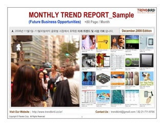 MONTHLY TREND REPORT_Sample
                        (Future Business Opportunities) +80 Page / Month

     . 2008년 11월1일~11월30일까지 글로벌 시장에서 포착된 미래 트렌드 및 사업 기회 입니다.                        December.2008 Edition




Visit Our Website : http://www.trendbird.co.kr/                Contact Us : trendbird@gmail.com / 82-31-711-9704
Copyright © Flacebo Corp. All Rights Reserved          1
 