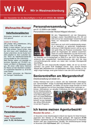 W i W.                                Wir in Westmecklenburg

Der Newsletter für die Beschäftigten in KuZ und ARGEn Nr.12/2009




 Weihnachts-Rezept                         Personalversammlung
                                           am 01.12.2009 in der HdBA
                                           Personalratsvorsitzender Rickard Klöppel informiert…
   Haferflockenplätzchen
                                                                      Mit dem Tätigkeitsbericht und den Diskussions-
Schmecken fantastisch und sind auch                                   beiträgen unserer Geschäftsführung (VG, GO und
noch gesund!                                                          GIS) sind auf der zweistündigen Versammlung eine
                                                                      Reihe von interessanten Informationen vermittelt
Zutaten für 30 Kekse                                                  worden.
250 g Butter, 500 g Haferflocken, 200 g                               Auch wenn wir noch nicht hundertprozentig wissen,
Zucker, 3 Eier, 5 EL Mehl                                             ob es tatsächlich zur getrennten Aufgabenwahr-
Butter in einem kleinen Topf auf niedri-                              nehmung im SGB II-Bereich kommt, sind wir auf ei-
ger Stufe erhitzen. Darauf achten, dass                               nem guten Weg, die Prozesse vorzubereiten. Dazu
sie nicht braun wird! Haferflocken und                                gehört die Organisation der weiteren Zusammen-
Zucker unterrühren, bis der Zucker kom-     PR-Vorsitzender
                                                                      arbeit mit unseren Mitstreitern aus den Kommunen,
plett aufgelöst ist. Dann auskühlen las-    R. Klöppel
                                                                      endgültige Regelungen für die Etatisierungen, für
sen. Wenn die Haferflocken-Butter-Mi-      die Zeitkräfte und Ermächtigungen im SGB III im Jahr 2010. Die Dienstver-
schung erkaltet ist: Eier unterrühren.     einbarung über Langzeitkonten, Kantinendiskussion oder auch die neue
Mehl darüber sieben und ebenfalls un-      Lohnverhandlungsrunde werden uns neben dem normalen Dienstgeschäft
terrühren. Backofen auf 175-200° vor-
                                   C       beschäftigen.
heizen und Blech mit Backpapier ausle-     Das neue Jahr wird anspruchsvolle Aufgaben stellen, die wir nur mit Kon-
gen. Mit einem Löffel kleine Häufchen      zentration und großer Kraft bewältigen können. Dazu wünscht Rickard
der Masse auf dem Backblech verteilen.     Klöppel allen Mitarbeiterinnen und Mitarbeitern nebst ihren Familien im Vor-
Im vorgeheizten Backofen ca. 20-30 Mi-     wege ruhige Feiertage, einen guten Rutsch in das Jahr 2010 und viel Erfolg!
nuten backen.
Am besten schmecken die Plätzchen
mit "Kernigen"-Haferflocken.
                                           Seniorentreffen am Margaretenhof
                                           Arbeitsverwaltung lud wieder ein…
                                           Großes Interesse fand auch in diesem Jahr das traditionelle „Ehemaligen-
                                           bzw. Seniorentreffen“. Knapp 70 ehemalige Mitarbeiter/-innen nutzten am 02.
                                           Dezember die Gelegenheit, mit Kaffee und Kuchen einige Stunden an ihrem
                                           alten Wirkungskreis und mit ihren ehemaligen Kollegen/innen verbringen zu
                                           können. Informationen zur aktuellen Entwicklung auf dem Arbeitsmarkt und
                                           bei der Arbeitsverwaltung,
                                           interessante Gespräche zu
                                           neuen Beschäftigungsfel-
                                           dern und unsere Mitarbeiter-
                                           zeitung „Wir in Westmeck-
                                           lenburg“ mit den Highlights
                                           des Jahres 2009 standen
                                           mit auf dem Programm.

  *** Personelles ***
                                           Ich kenne meinen Agenturbezirk!
Personaländerungen:                        Wussten Sie schon … ?
Peggy Kröger                               Im November ist die Arbeitslosigkeit im Bezirk der Agentur für Arbeit Schwerin
vorher: Fachausbilderin                    gegenüber dem Oktober um 450 Köpfe gestiegen. Mit insgesamt 27.478
jetzt: TL EZ, HA Schwerin                  arbeitslos registrierten Menschen liegt Westmecklenburg auch im November
                                           deutlich unter dem Vorjahresniveau (28.698). Die Arbeitslosenquote beträgt
                                           im November 2009 10,6 Prozent. (MV: 12,3 Prozent)
 